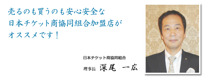 売るのも買うのも安心安全な日本チケット商協同組合加盟店がオススメです!日本チケット商協同組合 理事長 深尾一広